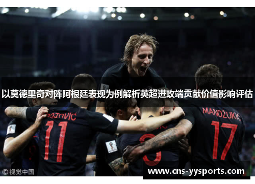 以莫德里奇对阵阿根廷表现为例解析英超进攻端贡献价值影响评估