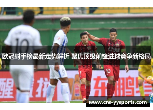 欧冠射手榜最新走势解析 聚焦顶级前锋进球竞争新格局 欧冠射手榜最新走势解析 聚焦顶级前锋进球竞争新格局