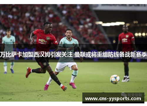 万比萨卡加盟西汉姆引发关注 曼联或将重组防线备战新赛季