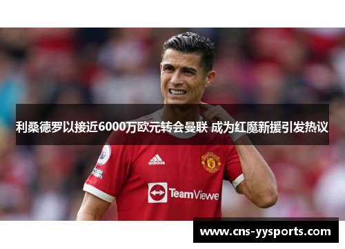 利桑德罗以接近6000万欧元转会曼联 成为红魔新援引发热议 利桑德罗以接近6000万欧元转会曼联 成为红魔新援引发热议