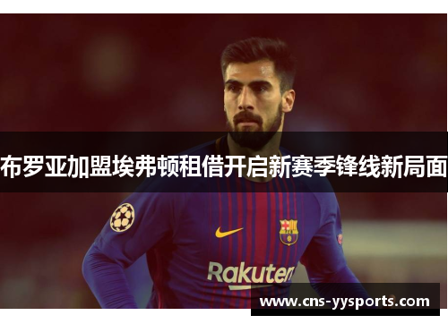 布罗亚加盟埃弗顿租借开启新赛季锋线新局面 布罗亚加盟埃弗顿租借开启新赛季锋线新局面