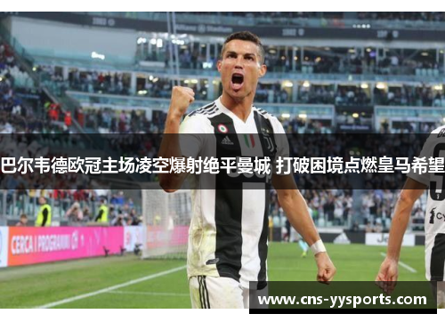 巴尔韦德欧冠主场凌空爆射绝平曼城 打破困境点燃皇马希望