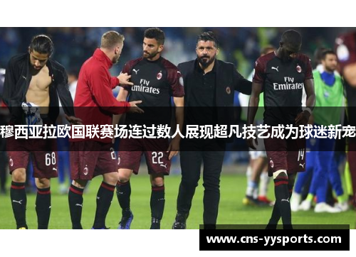 穆西亚拉欧国联赛场连过数人展现超凡技艺成为球迷新宠 穆西亚拉欧国联赛场连过数人展现超凡技艺成为球迷新宠